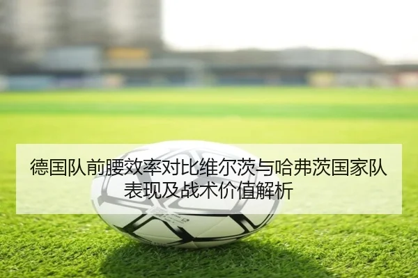 德国队前腰效率对比维尔茨与哈弗茨国家队表现及战术价值解析
