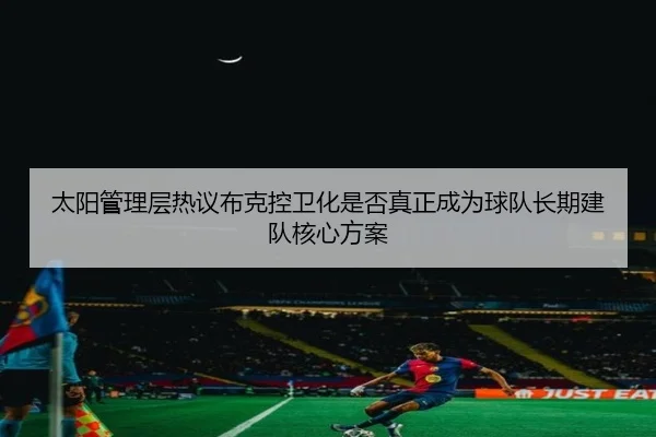太阳管理层热议布克控卫化是否真正成为球队长期建队核心方案