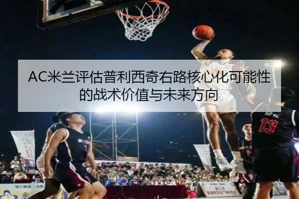 AC米兰评估普利西奇右路核心化可能性的战术价值与未来方向
